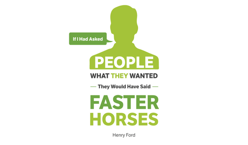 If I had asked people what they wanted, they would have said faster horses. Ford