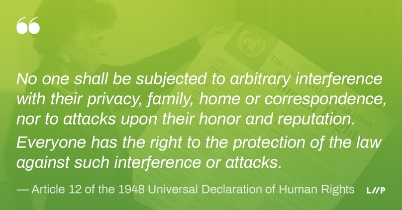 Article 12 of the 1948 Universal Declaration of Human Rights: No one shall be subjected to arbitrary interference with their privacy, family, home or correspondence, nor to attacks upon their honor and reputation. Everyone has the right to the protection of the law against such interference or attacks.