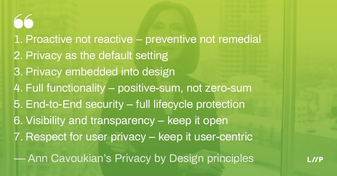 Privacy by Design principles: 1. Proactive not reactive – preventive not remedial / 2. Privacy as the default setting / 3. Privacy embedded into design / 4. Full functionality – positive-sum, not zero-sum / 5. End-to-End security – full lifecycle protection / 6. Visibility and transparency – keep it open / 7. Respect for user privacy – keep it user-centric